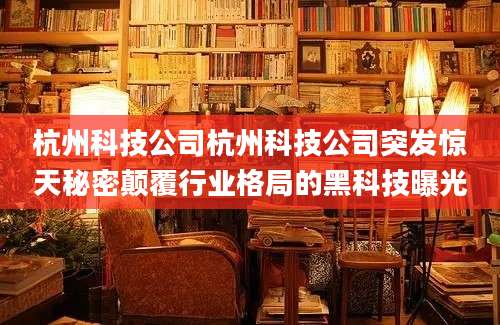 杭州科技公司杭州科技公司突发惊天秘密颠覆行业格局的黑科技曝光