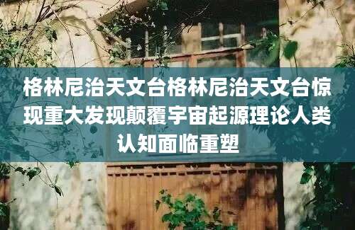 格林尼治天文台格林尼治天文台惊现重大发现颠覆宇宙起源理论人类认知面临重塑