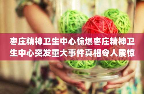 枣庄精神卫生中心惊爆枣庄精神卫生中心突发重大事件真相令人震惊