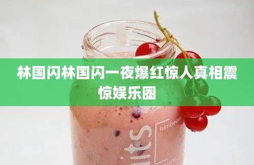 林国闪林国闪一夜爆红惊人真相震惊娱乐圈