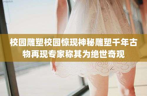 校园雕塑校园惊现神秘雕塑千年古物再现专家称其为绝世奇观