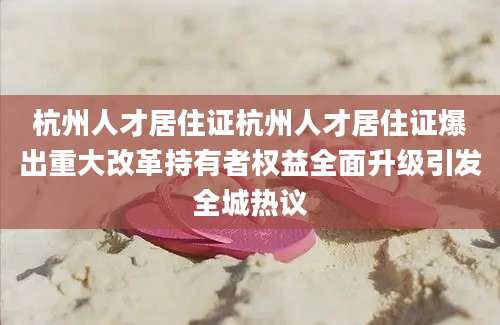 杭州人才居住证杭州人才居住证爆出重大改革持有者权益全面升级引发全城热议