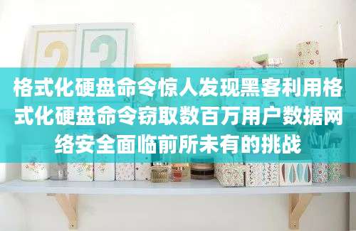 格式化硬盘命令惊人发现黑客利用格式化硬盘命令窃取数百万用户数据网络安全面临前所未有的挑战