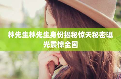 林先生林先生身份揭秘惊天秘密曝光震惊全国