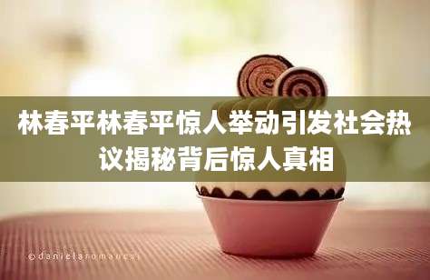 林春平林春平惊人举动引发社会热议揭秘背后惊人真相