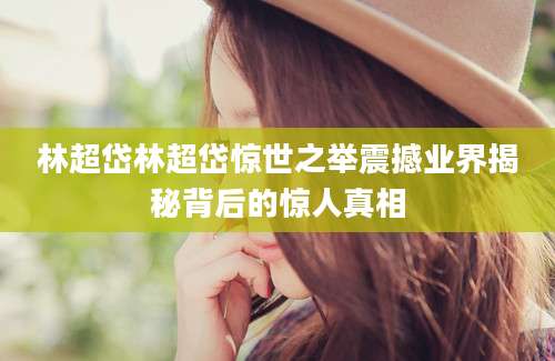 林超岱林超岱惊世之举震撼业界揭秘背后的惊人真相