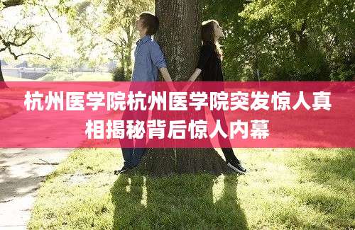 杭州医学院杭州医学院突发惊人真相揭秘背后惊人内幕