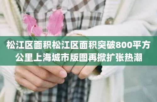 松江区面积松江区面积突破800平方公里上海城市版图再掀扩张热潮