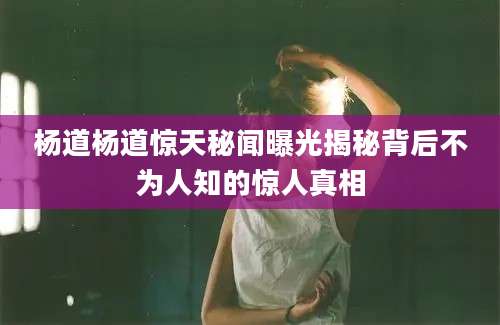 杨道杨道惊天秘闻曝光揭秘背后不为人知的惊人真相