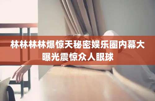 林林林林爆惊天秘密娱乐圈内幕大曝光震惊众人眼球