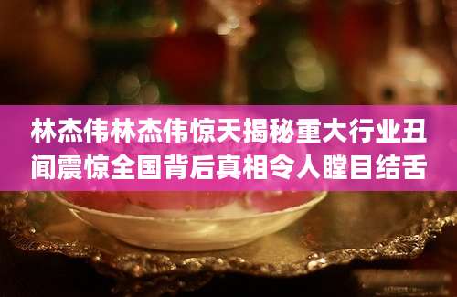 林杰伟林杰伟惊天揭秘重大行业丑闻震惊全国背后真相令人瞠目结舌