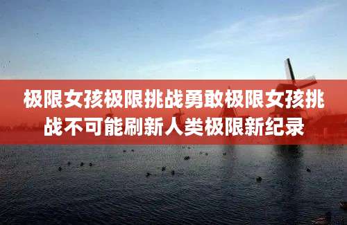 极限女孩极限挑战勇敢极限女孩挑战不可能刷新人类极限新纪录
