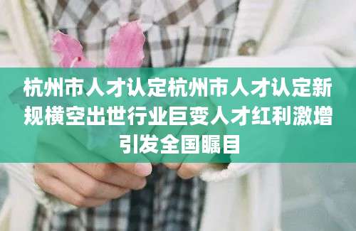 杭州市人才认定杭州市人才认定新规横空出世行业巨变人才红利激增引发全国瞩目