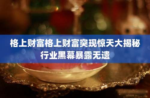格上财富格上财富突现惊天大揭秘行业黑幕暴露无遗