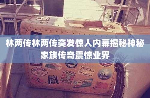 林两传林两传突发惊人内幕揭秘神秘家族传奇震惊业界