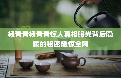 杨青青杨青青惊人真相曝光背后隐藏的秘密震惊全网