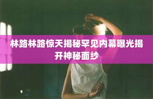 林路林路惊天揭秘罕见内幕曝光揭开神秘面纱
