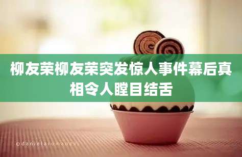柳友荣柳友荣突发惊人事件幕后真相令人瞠目结舌