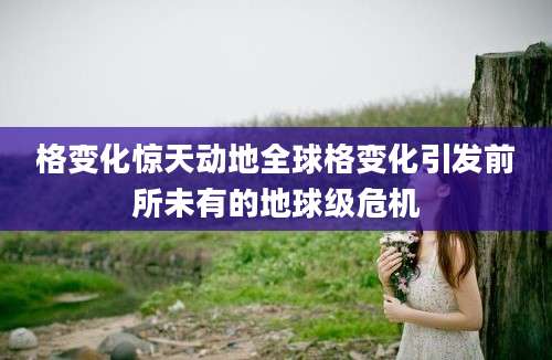 格变化惊天动地全球格变化引发前所未有的地球级危机