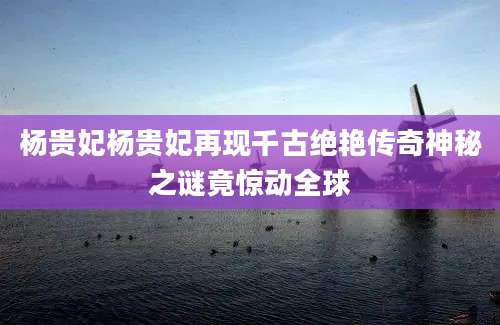 杨贵妃杨贵妃再现千古绝艳传奇神秘之谜竟惊动全球