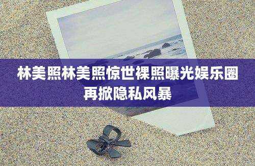 林美照林美照惊世裸照曝光娱乐圈再掀隐私风暴