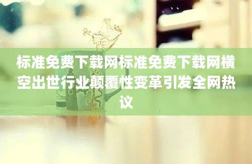 标准免费下载网标准免费下载网横空出世行业颠覆性变革引发全网热议