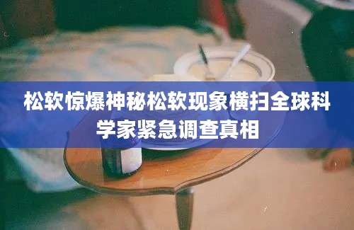 松软惊爆神秘松软现象横扫全球科学家紧急调查真相