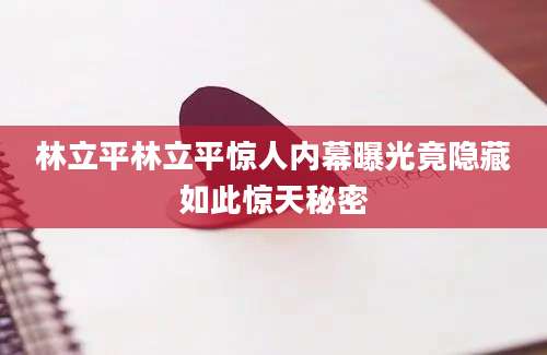 林立平林立平惊人内幕曝光竟隐藏如此惊天秘密