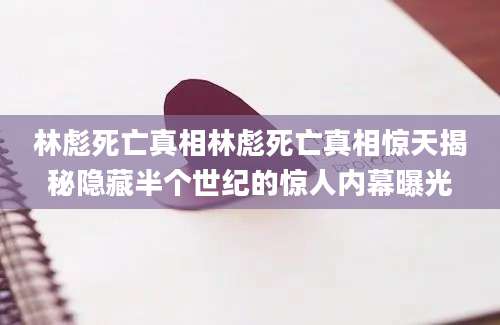林彪死亡真相林彪死亡真相惊天揭秘隐藏半个世纪的惊人内幕曝光