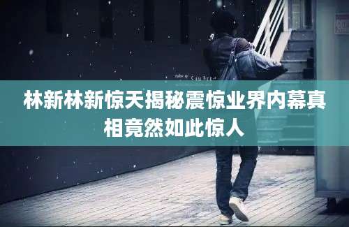 林新林新惊天揭秘震惊业界内幕真相竟然如此惊人