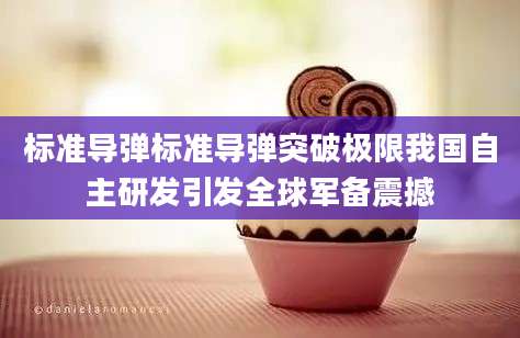 标准导弹标准导弹突破极限我国自主研发引发全球军备震撼