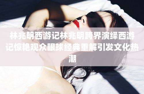 林兆明西游记林兆明跨界演绎西游记惊艳观众眼球经典重解引发文化热潮