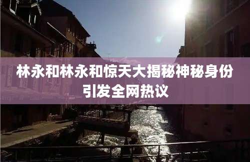 林永和林永和惊天大揭秘神秘身份引发全网热议