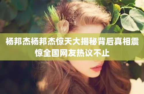 杨邦杰杨邦杰惊天大揭秘背后真相震惊全国网友热议不止