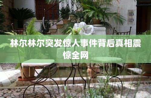 林尔林尔突发惊人事件背后真相震惊全网