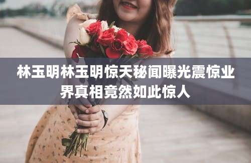 林玉明林玉明惊天秘闻曝光震惊业界真相竟然如此惊人