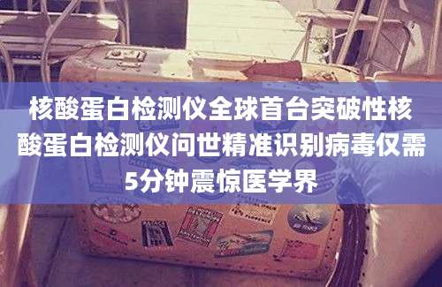 核酸蛋白检测仪全球首台突破性核酸蛋白检测仪问世精准识别病毒仅需5分钟震惊医学界
