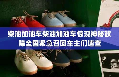 柴油加油车柴油加油车惊现神秘故障全国紧急召回车主们速查