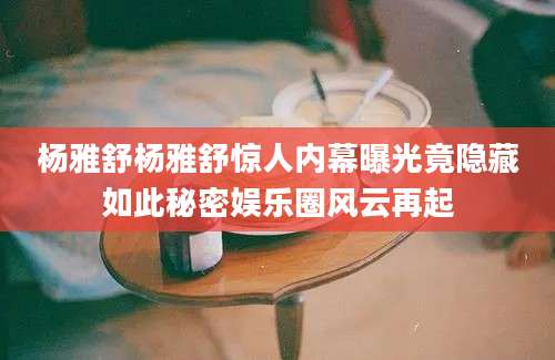 杨雅舒杨雅舒惊人内幕曝光竟隐藏如此秘密娱乐圈风云再起