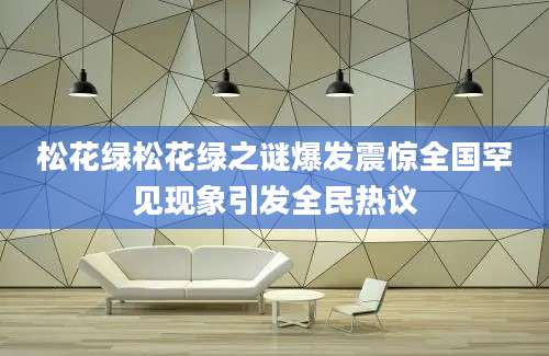 松花绿松花绿之谜爆发震惊全国罕见现象引发全民热议