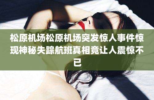 松原机场松原机场突发惊人事件惊现神秘失踪航班真相竟让人震惊不已
