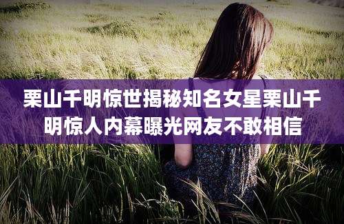 栗山千明惊世揭秘知名女星栗山千明惊人内幕曝光网友不敢相信
