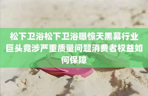 松下卫浴松下卫浴曝惊天黑幕行业巨头竟涉严重质量问题消费者权益如何保障