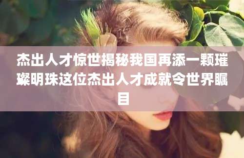 杰出人才惊世揭秘我国再添一颗璀璨明珠这位杰出人才成就令世界瞩目