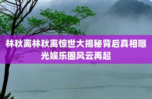 林秋离林秋离惊世大揭秘背后真相曝光娱乐圈风云再起