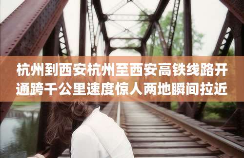 杭州到西安杭州至西安高铁线路开通跨千公里速度惊人两地瞬间拉近