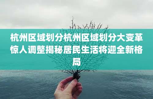 杭州区域划分杭州区域划分大变革惊人调整揭秘居民生活将迎全新格局