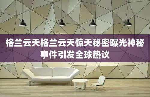 格兰云天格兰云天惊天秘密曝光神秘事件引发全球热议