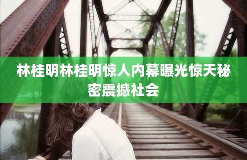 林桂明林桂明惊人内幕曝光惊天秘密震撼社会