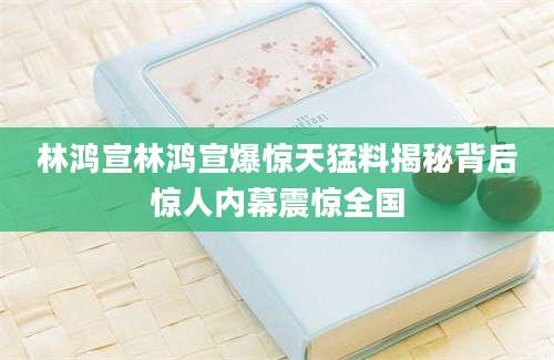 林鸿宣林鸿宣爆惊天猛料揭秘背后惊人内幕震惊全国